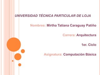 UNIVERSIDAD TÉCNICA PARTICULAR DE LOJA

       Nombres: Mirtha Tatiana Caraguay Patiño

                          Carrera: Arquitectura

                                     1er. Ciclo

               Asignatura: Computación Básica
 