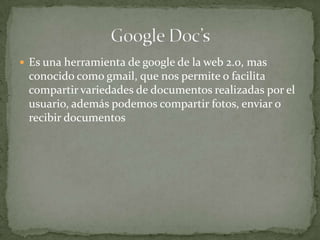  Es una herramienta de google de la web 2.0, mas
conocido como gmail, que nos permite o facilita
compartir variedades de documentos realizadas por el
usuario, además podemos compartir fotos, enviar o
recibir documentos