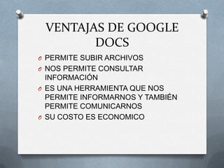 VENTAJAS DE GOOGLE
        DOCS
O PERMITE SUBIR ARCHIVOS
O NOS PERMITE CONSULTAR
  INFORMACIÓN
O ES UNA HERRAMIENTA QUE NOS
  PERMITE INFORMARNOS Y TAMBIÉN
  PERMITE COMUNICARNOS
O SU COSTO ES ECONOMICO
 