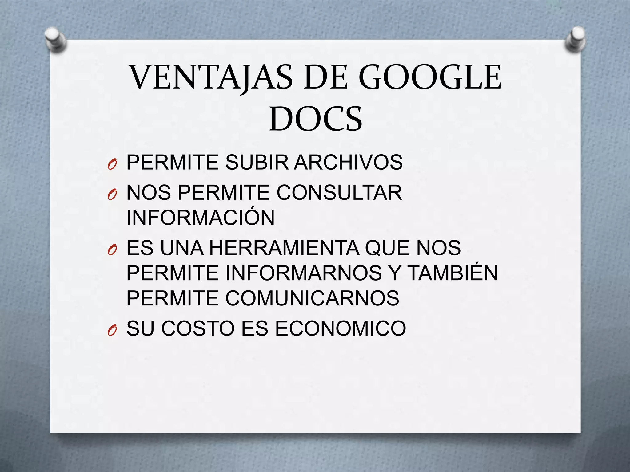 VENTAJAS DE GOOGLE
        DOCS
O PERMITE SUBIR ARCHIVOS
O NOS PERMITE CONSULTAR
  INFORMACIÓN
O ES UNA HERRAMIENTA QUE NOS
  PERMITE INFORMARNOS Y TAMBIÉN
  PERMITE COMUNICARNOS
O SU COSTO ES ECONOMICO
 