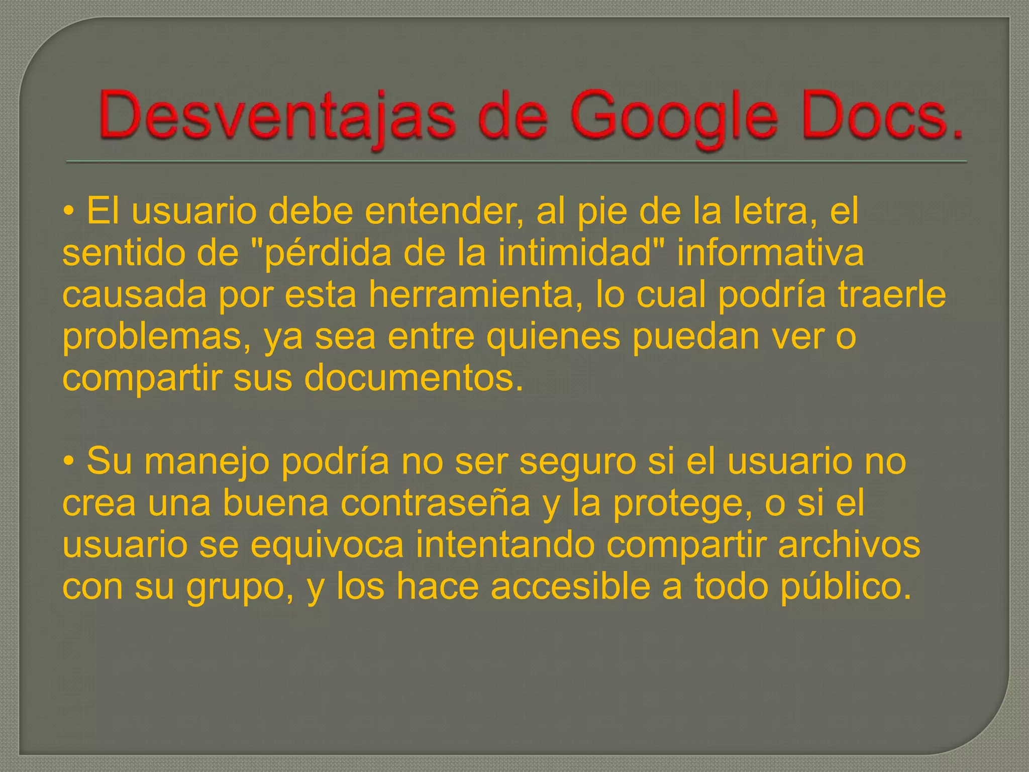 • El usuario debe entender, al pie de la letra, el
sentido de "pérdida de la intimidad" informativa
causada por esta herramienta, lo cual podría traerle
problemas, ya sea entre quienes puedan ver o
compartir sus documentos.

• Su manejo podría no ser seguro si el usuario no
crea una buena contraseña y la protege, o si el
usuario se equivoca intentando compartir archivos
con su grupo, y los hace accesible a todo público.
 