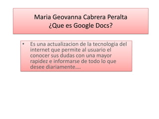 Maria Geovanna Cabrera Peralta
        ¿Que es Google Docs?

• Es una actualizacion de la tecnologia del
  internet que permite al usuario el
  conocer sus dudas con una mayor
  rapidez e informarse de todo lo que
  desee diariamente….
 