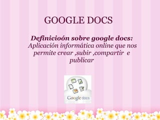 GOOGLE DOCS
  Definicioón sobre google docs:
 Aplicación informática online que nos 
   permite crear ,subir ,compartir  e 
                publicar
                     
 