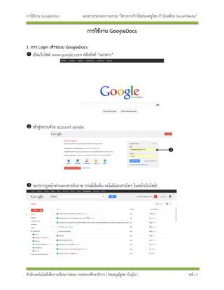 การใช้งาน GoogleDocs                 เอกสารประกอบการอบรม “โครงการก้าวใหม่ของครูไทย ก้าวไกลด้วย Social Media”

                                        การใช้งาน GoogleDocs

1. การ Login เข้าระบบ GoogleDocs
 เปิดเว็บไซต์ www.google.com คลิกลิงค์ “เอกสาร”




 เข้าสู่ระบบด้วย account google



                                                                                          




 จะปรากฏหน้าต่างเอกสารดังภาพ (กรณีเริ่มต้น จะไม่มีเอกสารใดๆ ในหน้าเว็บไซต์)




สานักเทคโนโลยีเพื่อการเรียนการสอน กระทรวงศึกษาธิการ ( โดยครูณัฐพล บัวอุไร )                           หน้า 1
 