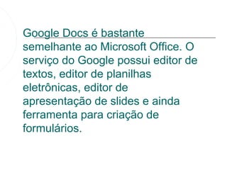 Google Docs é bastante
semelhante ao Microsoft Office. O
serviço do Google possui editor de
textos, editor de planilhas
eletrônicas, editor de
apresentação de slides e ainda
ferramenta para criação de
formulários.
 