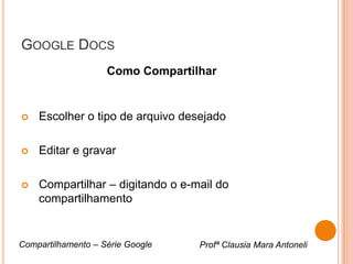 GOOGLE DOCS
                    Como Compartilhar


   Escolher o tipo de arquivo desejado

   Editar e gravar

   Compartilhar – digitando o e-mail do
    compartilhamento


Compartilhamento – Série Google   Profª Clausia Mara Antoneli
 