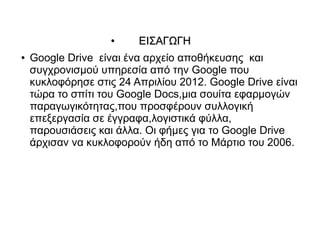 ●    EΙΣΑΓΩΓΗ
●   Google Drive είναι ένα αρχείο αποθήκευσης και
    συγχρονισμού υπηρεσία από την Google που
    κυκλοφόρησε στις 24 Απριλίου 2012. Google Drive είναι
    τώρα το σπίτι του Google Docs,μια σουίτα εφαρμογών
    παραγωγικότητας,που προσφέρουν συλλογική
    επεξεργασία σε έγγραφα,λογιστικά φύλλα,
    παρουσιάσεις και άλλα. Οι φήμες για το Google Drive
    άρχισαν να κυκλοφορούν ήδη από το Μάρτιο του 2006.
 