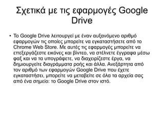 Σχετικά με τις εφαρμογές Google
                    Drive
●   To Google Drive λειτουργεί με έναν αυξανόμενο αριθμό
    εφαρμογών τις οποίες μπορείτε να εγκαταστήσετε από το
    Chrome Web Store. Με αυτές τις εφαρμογές μπορείτε να
    επεξεργάζεστε εικόνες και βίντεο, να στέλνετε έγγραφα μέσω
    φαξ και να τα υπογράφετε, να διαχειρίζεστε έργα, να
    δημιουργείτε διαγράμματα ροής και άλλα. Ανεξάρτητα από
    τον αριθμό των εφαρμογών Google Drive που έχετε
    εγκαταστήσει, μπορείτε να μεταβείτε σε όλα τα αρχεία σας
    από ένα σημείο: το Google Drive στον ιστό.
 
