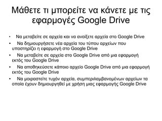 Μάθετε τι μπορείτε να κάνετε με τις
        εφαρμογές Google Drive
●
    Να μεταβείτε σε αρχεία και να ανοίξετε αρχεία στο Google Drive
●   Να δημιουργήσετε νέα αρχεία του τύπου αρχείων που
  υποστηρίζει η εφαρμογή στο Google Drive
●   Να μεταβείτε σε αρχεία στο Google Drive από μια εφαρμογή
  εκτός του Google Drive
●   Να αποθηκεύσετε κάποιο αρχείο Google Drive από μια εφαρμογή
  εκτός του Google Drive
●   Να μοιραστείτε τυχόν αρχεία, συμπεριλαμβανομένων αρχείων τα
  οποία έχουν δημιουργηθεί με χρήση μιας εφαρμογής Google Drive
 
