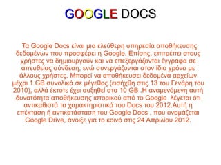GOOGLE DOCS

   Τα Google Docs είναι μια ελεύθερη υπηρεσία αποθήκευσης
 δεδομένων που προσφέρει η Google. Επίσης, επιτρέπει στους
  χρήστες να δημιουργούν και να επεξεργάζονται έγγραφα σε
   απευθείας σύνδεση, ενώ συνεργάζονται στον ίδιο χρόνο με
  άλλους χρήστες. Μπορεί να αποθήκευσει δεδομένα αρχείων
μέχρι 1 GB συνολικά σε μέγεθος (εισήχθη στις 13 του Γενάρη του
2010), αλλά έκτοτε έχει αυξηθεί στα 10 GB .Η αναμενόμενη αυτή
 δυνατότητα αποθήκευσης ιστορικού από το Google λέγεται ότι
    αντικαθιστά τα χαρακτηριστικά του Docs του 2012.Αυτή η
 επέκταση ή αντικατάσταση του Google Docs , που ονομάζεται
    Google Drive, άνοιξε για το κοινό στις 24 Απριλίου 2012.
 