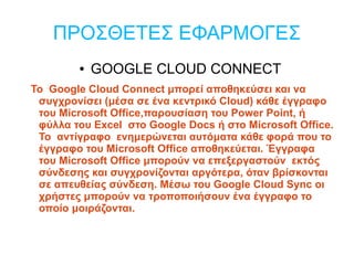 ΠΡΟΣΘΕΤΕΣ ΕΦΑΡΜΟΓΕΣ
        ●   GOOGLE CLOUD CONNECT
To Google Cloud Connect μπορεί αποθηκεύσει και να
 συγχρονίσει (μέσα σε ένα κεντρικό Cloud) κάθε έγγραφο
 του Microsoft Office,παρουσίαση του Power Point, ή
 φύλλα του Excel στο Google Docs ή στο Microsoft Office.
 To αντίγραφο ενημερώνεται αυτόματα κάθε φορά που το
 έγγραφο του Microsoft Office αποθηκεύεται. Έγγραφα
 του Microsoft Office μπορούν να επεξεργαστούν εκτός
 σύνδεσης και συγχρονίζονται αργότερα, όταν βρίσκονται
 σε απευθείας σύνδεση. Μέσω του Google Cloud Sync οι
 χρήστες μπορούν να τροποποιήσουν ένα έγγραφο το
 οποίο μοιράζονται.
 