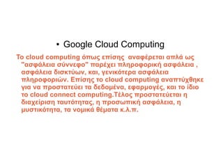 ●   Google Cloud Computing
Το cloud computing όπως επίσης αναφέρεται απλά ως
 "ασφάλεια σύννεφο" παρέχει πληροφορική ασφάλεια ,
 ασφάλεια δισκτύων, και, γενικότερα ασφάλεια
 πληροφοριών. Επίσης το cloud computing αναπτύχθηκε
 για να προστατεύει τα δεδομένα, εφαρμογές, και το ίδιο
 το cloud connect computing.Tέλος προστατεύεται η
 διαχείριση ταυτότητας, η προσωπική ασφάλεια, η
 μυστικότητα, τα νομικά θέματα κ.λ.π.
 