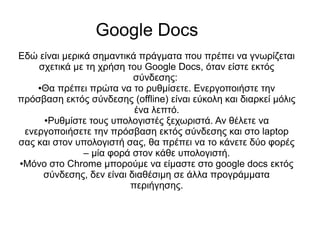 Google Docs
Εδώ είναι μερικά σημαντικά πράγματα που πρέπει να γνωρίζεται
    σχετικά με τη χρήση του Google Docs, όταν είστε εκτός
                          σύνδεσης:
    ●Θα πρέπει πρώτα να το ρυθμίσετε. Ενεργοποιήστε την

πρόσβαση εκτός σύνδεσης (offline) είναι εύκολη και διαρκεί μόλις
                          ένα λεπτό.
     ●Ρυθμίστε τους υπολογιστές ξεχωριστά. Αν θέλετε να

 ενεργοποιήσετε την πρόσβαση εκτός σύνδεσης και στο laptop
σας και στον υπολογιστή σας, θα πρέπει να το κάνετε δύο φορές
               – μία φορά στον κάθε υπολογιστή.
●Μόνο στο Chrome μπορούμε να είμαστε στο google docs εκτός

     σύνδεσης, δεν είναι διαθέσιμη σε άλλα προγράμματα
                         περιήγησης.
 