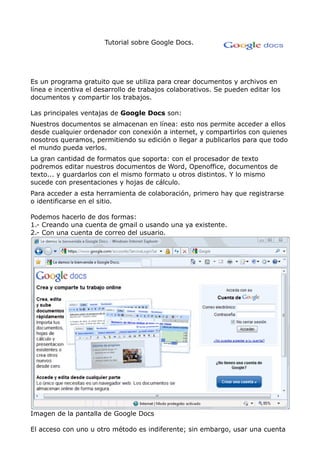 Tutorial sobre Google Docs.




Es un programa gratuito que se utiliza para crear documentos y archivos en
línea e incentiva el desarrollo de trabajos colaborativos. Se pueden editar los
documentos y compartir los trabajos.

Las principales ventajas de Google Docs son:
Nuestros documentos se almacenan en línea: esto nos permite acceder a ellos
desde cualquier ordenador con conexión a internet, y compartirlos con quienes
nosotros queramos, permitiendo su edición o llegar a publicarlos para que todo
el mundo pueda verlos.
La gran cantidad de formatos que soporta: con el procesador de texto
podremos editar nuestros documentos de Word, Openoffice, documentos de
texto... y guardarlos con el mismo formato u otros distintos. Y lo mismo
sucede con presentaciones y hojas de cálculo.
Para acceder a esta herramienta de colaboración, primero hay que registrarse
o identificarse en el sitio.

Podemos hacerlo de dos formas:
1.- Creando una cuenta de gmail o usando una ya existente.
2.- Con una cuenta de correo del usuario.




Imagen de la pantalla de Google Docs

El acceso con uno u otro método es indiferente; sin embargo, usar una cuenta
 