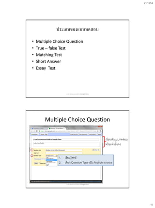21/10/54




              ประเภทของแบบทดสอบ
•   Multiple Choice Question
•   True – false Test
•   Matching Test
•   Short Answer
•   Essay Test




                    การสร้างข้อสอบออนไลน์ด้วย Google Docs




        Multiple Choice Question

                                                            เขียนหัวแบบทดสอบ
                                                            พร้อมคาชี้แจง


               1. เขียนโจทย์
               2. เลือก Question Type เป็น Multiple choice




                    การสร้างข้อสอบออนไลน์ด้วย Google Docs




                                                                                    10
 
