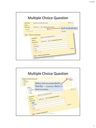 21/10/54




Multiple Choice Question

                                                    ช่องสาหรับพิมพ์ตัวเลือก




            การสร้างข้อสอบออนไลน์ด้วย Google Docs




Multiple Choice Question

    เมื่อต้องการสร้างแบบทดสอบข้อถัดไป
    ให้คลิกที่ปุ่ม (Duplicate) เพือเป็นการ
                                  ่
    คัดลอกแบบทดสอบ




            การสร้างข้อสอบออนไลน์ด้วย Google Docs




                                                                                   11
 