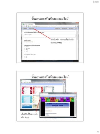 21/10/54




               ขั้นตอนการสร้างข้อสอบออนไลน์



                                               จากนั้นคลิก Theme เพื่อเลือกธีม
                                               ของแบบทดสอบ




                           การสร้างข้อสอบออนไลน์ด้วย Google Docs




               ขั้นตอนการสร้างข้อสอบออนไลน์




เมื่อได้ธีมทีต้องการแล้ว
             ่
คลิก Apply                 การสร้างข้อสอบออนไลน์ด้วย Google Docs




                                                                                      16
 