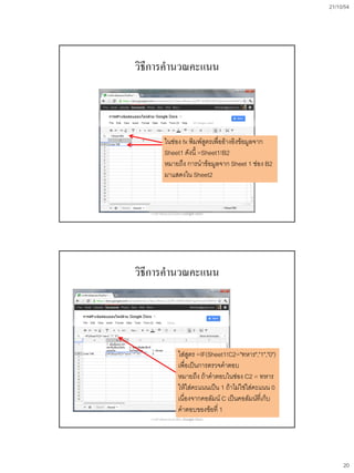 21/10/54




วิธีการคานวณคะแนน




            ในช่อง fx พิมพ์สูตรเพื่ออ้างอิงข้อมูลจาก
            Sheet1 ดังนี้ =Sheet1!B2
            หมายถึง การนาข้อมูลจาก Sheet 1 ช่อง B2
            มาแสดงใน Sheet2



   การสร้างข้อสอบออนไลน์ด้วย Google Docs




วิธีการคานวณคะแนน




                      ใส่สูตร =IF(Sheet1!C2="ทหาร","1","0")
                      เพื่อเป็นการตรวจคาตอบ
                      หมายถึง ถ้าคาตอบในช่อง C2 = ทหาร
                      ให้ใส่คะแนนเป็น 1 ถ้าไม่ใช่ใส่คะแนน 0
                      เนื่องจากคอลัมน์ C เป็นคอลัมน์ที่เก็บ
                      คาตอบของข้อที่ 1
   การสร้างข้อสอบออนไลน์ด้วย Google Docs




                                                                   20
 
