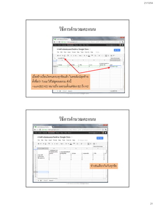 21/10/54




                       วิธีการคานวณคะแนน




เมื่อสร้างเงื่อนไขจนครบทุกข้อแล้ว ในคอลัมน์สุดท้าย
ตั้งชื่อว่า Total ให้ใส่สูตรผลรวม ดังนี้
=sum(B2:H2) หมายถึง ผลรวมตั้งแต่ช่อง B2 ถึง H2
                              การสร้างข้อสอบออนไลน์ด้วย Google Docs




                       วิธีการคานวณคะแนน




                                                                      ทาเช่นเดียวกันกับทุกข้อ



                              การสร้างข้อสอบออนไลน์ด้วย Google Docs




                                                                                                     21
 