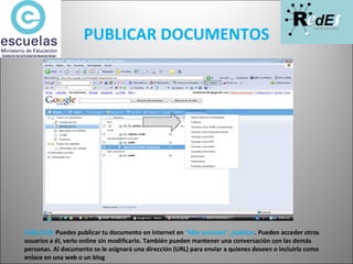 PUBLICAR DOCUMENTOS PUBLICAR:  Puedes publicar tu documento en Internet en  “Más acciones”, publicar . Pueden acceder otros usuarios a él, verlo online sin modificarlo. También pueden mantener una conversación con las demás personas. Al documento se le asignará una dirección (URL) para enviar a quienes deseen o incluirla como enlace en una web o un blog 