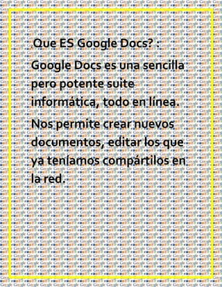 ¿   Que ES Google Docs? :
Google Docs es una sencilla
pero potente suite
informática, todo en línea.
Nos permite crear nuevos
documentos, editar los que
ya teníamos compártilos en
la red.
 