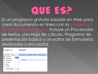 Es un programa gratuito basado en Web para
crear documentos en línea con la posibilidad
de colaborar en grupo. Incluye un Procesador
de textos, una Hoja de cálculo, Programa de
presentación básico y un editor de formularios
destinados a encuestas
 