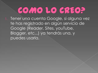 1.   Tener una cuenta Google, si alguna vez
     te has registrado en algún servicio de
     Google (Reader, Sites, youTube,
     Blogger, etc...) ya tendrás una, y
     puedes usarla.
 