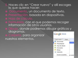 5. Haces clic en “Crear nuevo” y allí escoges
   lo que quieras hacer:
 Documento, un documento de texto.
 Presentación, basada en diapositivas.
 Hoja de cálculo.
 Formulario, con el que podemos recoger
   información de otros usuarios.
 Dibujo, donde podremos dibujar gráficos y
   diagramas.
 Carpeta, para organizar
nuestros elementos.
 
