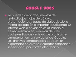    Se pueden crear documentos de
    texto,dibujos, hojas de cálculo,
    presentaciones y bases de datos desde la
    misma aplicación o importarlos utilizando su
    interfaz web o enviándolos utilizando el
    correo electrónico, además de subir
    cualquier tipo de archivo. Los archivos se
    almacenan en los servidores de Google.
    Los archivos almacenados pueden ser
    exportados en diversos formatos estándar o
    ser enviados por correo electrónico.
 