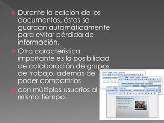  Durante la edición de los
  documentos, éstos se
  guardan automáticamente
  para evitar pérdida de
  información.
 Otra característica
  importante es la posibilidad
  de colaboración de grupos
  de trabajo, además de
  poder compartirlos
 con múltiples usuarios al
  mismo tiempo.
 