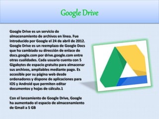 Google Drive 
Google Drive es un servicio de 
almacenamiento de archivos en línea. Fue 
introducido por Google el 24 de abril de 2012. 
Google Drive es un reemplazo de Google Docs 
que ha cambiado su dirección de enlace de 
docs.google.com por drive.google.com entre 
otras cualidades. Cada usuario cuenta con 5 
Gigabytes de espacio gratuito para almacenar 
sus archivos, ampliables mediante pago. Es 
accesible por su página web desde 
ordenadores y dispone de aplicaciones para 
iOS y Android que permiten editar 
documentos y hojas de cálculo.1 
Con el lanzamiento de Google Drive, Google 
ha aumentado el espacio de almacenamiento 
de Gmail a 5 GB 
 