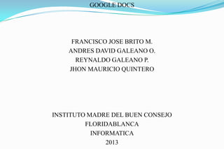 GOOGLE DOCS




     FRANCISCO JOSE BRITO M.
    ANDRES DAVID GALEANO O.
      REYNALDO GALEANO P.
    JHON MAURICIO QUINTERO




INSTITUTO MADRE DEL BUEN CONSEJO
         FLORIDABLANCA
           INFORMATICA
               2013
 