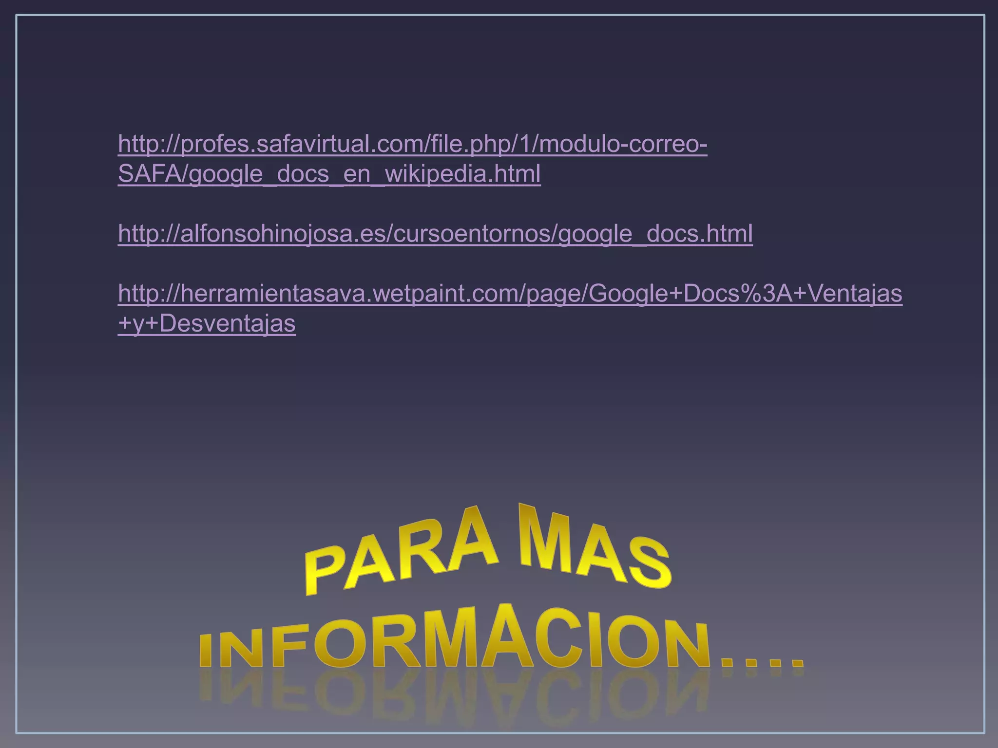 http://profes.safavirtual.com/file.php/1/modulo-correo-
SAFA/google_docs_en_wikipedia.html

http://alfonsohinojosa.es/cursoentornos/google_docs.html

http://herramientasava.wetpaint.com/page/Google+Docs%3A+Ventajas
+y+Desventajas
 