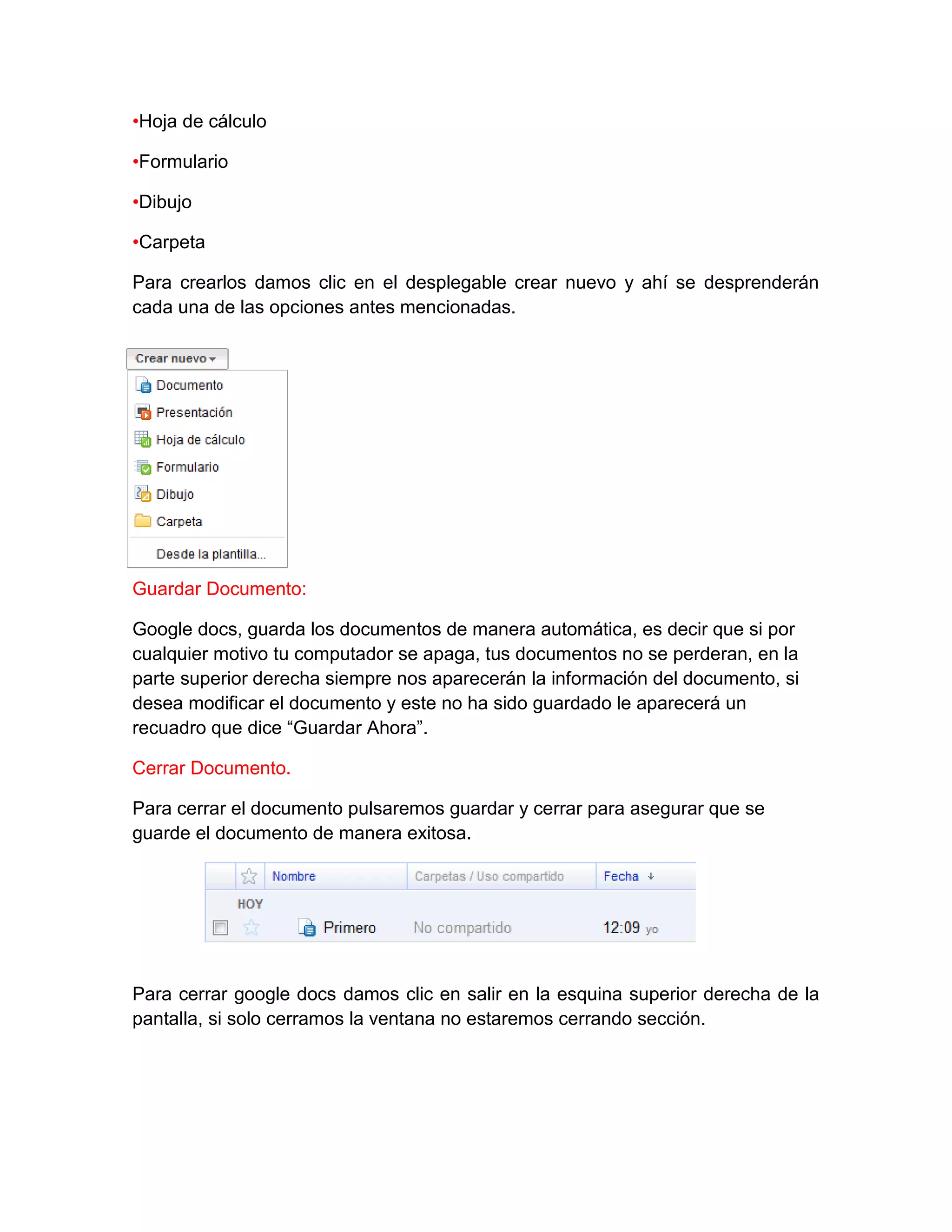 •Hoja de cálculo
•Formulario
•Dibujo
•Carpeta
Para crearlos damos clic en el desplegable crear nuevo y ahí se desprenderán
cada una de las opciones antes mencionadas.
Guardar Documento:
Google docs, guarda los documentos de manera automática, es decir que si por
cualquier motivo tu computador se apaga, tus documentos no se perderan, en la
parte superior derecha siempre nos aparecerán la información del documento, si
desea modificar el documento y este no ha sido guardado le aparecerá un
recuadro que dice “Guardar Ahora”.
Cerrar Documento.
Para cerrar el documento pulsaremos guardar y cerrar para asegurar que se
guarde el documento de manera exitosa.
Para cerrar google docs damos clic en salir en la esquina superior derecha de la
pantalla, si solo cerramos la ventana no estaremos cerrando sección.
 
