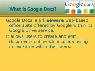 Google Docs is a freeware web-based
office suite offered by Google within its
Google Drive service.
It allows users to create and edit
documents online while collaborating
in real-time with other users.
 