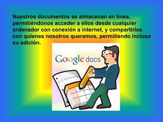 Nuestros documentos se almacenan en línea,
permitiéndonos acceder a ellos desde cualquier
ordenador con conexión a internet, y compartirlos
con quienes nosotros queramos, permitiendo incluso
su edición.
 