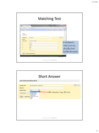 21/10/54
14
Matching Test
สาหรับข้อต่อไป
กดปุ่ม Duplicate
แล้วเปลี่ยนโจทย์
โดยใช้ตัวเลือกชุดเดิม
การสร้างข้อสอบออนไลน์ด้วย Google Docs
Short Answer
เลือก Question Type เป็น Text
การสร้างข้อสอบออนไลน์ด้วย Google Docs
 