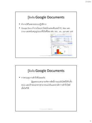 21/10/54
2
รู้จักกับ Google Documents
• ทางานได้ในหลายระบบปฏิบัติการ
• Google Docs ทางานในเบราว์เซอร์บนคอมพิวเตอร์ PC, Mac และ
Linux และสนับสนุนรูปแบบที่เป็นที่นิยม เช่น .doc, .xls, .ppt และ .pdf
การสร้างข้อสอบออนไลน์ด้วย Google Docs
รู้จักกับ Google Documents
• การควบคุมการเข้าถึงที่ปลอดภัย
ผู้ดูแลระบบสามารถจัดการสิทธิ์การแบ่งปันไฟล์ให้กับทั้ง
ระบบ และเจ้าของเอกสารสามารถแบ่งปันและยกเลิกการเข้าถึงไฟล์
เมื่อใดก็ได้
การสร้างข้อสอบออนไลน์ด้วย Google Docs
 