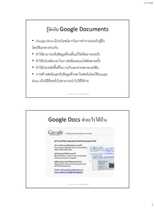 21/10/54
3
รู้จักกับ Google Documents
• Google Docs มีประโยชน์มากในการทางานร่วมกับผู้อื่น
โดยใช้เอกสารร่วมกัน
• ทาให้สามารถเห็นข้อมูลที่คนอื่นแก้ไขได้อย่างรวดเร็ว
• ทาให้ประหยัดเวลาในการส่งอีเมลแนบไฟล์หลายครั้ง
• ทาให้ประหยัดพื้นที่ในการเก็บเอกสารหลายเวอร์ชัน
• การสร้างฟอร์มและรับข้อมูลที่กรอกในฟอร์มโดยใช้Google
Docs เป็นวิธีที่คนทั่วไปสามารถนาไปใช้ได้ง่าย
การสร้างข้อสอบออนไลน์ด้วย Google Docs
Google Docs ทาอะไรได้บ้าง
การสร้างข้อสอบออนไลน์ด้วย Google Docs
 