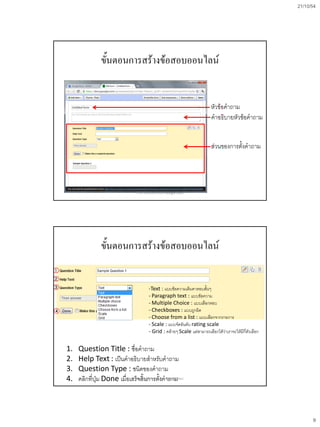 21/10/54
9
ขั้นตอนการสร้างข้อสอบออนไลน์
หัวข้อคาถาม
คาอธิบายหัวข้อคาถาม
ส่วนของการตั้งคาถาม
การสร้างข้อสอบออนไลน์ด้วย Google Docs
ขั้นตอนการสร้างข้อสอบออนไลน์
1. Question Title : ชื่อคาถาม
2. Help Text : เป็นคาอธิบายสาหรับคาถาม
3. Question Type : ชนิดของคาถาม
4. คลิกที่ปุ่ม Done เมื่อเสร็จสิ้นการตั้งคาถาม
-Text : แบบข้อความเติมคาตอบสั้นๆ
- Paragraph text : แบบข้อความ
- Multiple Choice : แบบเลือกตอบ
- Checkboxes : แบบถูกผิด
- Choose from a list : แบบเลือกจากรายการ
- Scale : แบบจัดอันดับ rating scale
- Grid : คล้ายๆ Scale แต่สามารถเลือกได้ว่าเราจะให้มีกี่ตัวเลือก
การสร้างข้อสอบออนไลน์ด้วย Google Docs
 