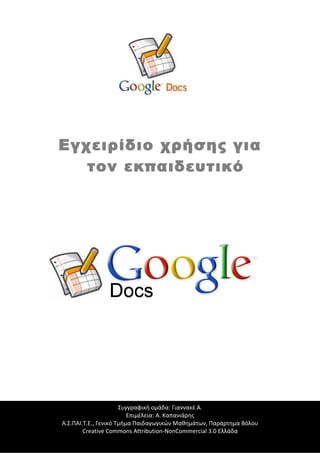 Εγχειρίδιο χρήσης για
τον εκπαιδευτικό

Συγγραφική ομάδα: Γιαννακέ Α.
Επιμέλεια: Α. Καπανιάρης
Τι είναι τα Google Docs:
Α.Σ.ΠΑΙ.Τ.Ε., Γενικό Τμήμα Παιδαγωγικών Μαθημάτων, Παράρτημα Βόλου
Creative Commons Attribution-NonCommercial 3.0 Ελλάδα

 