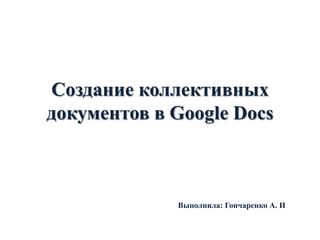 Создание коллективных
документов в Google Docs

Выполнила: Гончаренко А. И

 