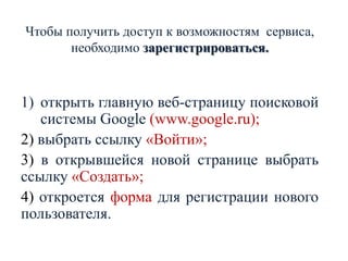 Чтобы получить доступ к возможностям сервиса,
необходимо зарегистрироваться.

1) открыть главную веб-страницу поисковой
системы Google (www.google.ru);
2) выбрать ссылку «Войти»;
3) в открывшейся новой странице выбрать
ссылку «Создать»;
4) откроется форма для регистрации нового
пользователя.

 