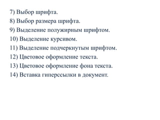 7) Выбор шрифта.
8) Выбор размера шрифта.
9) Выделение полужирным шрифтом.
10) Выделение курсивом.
11) Выделение подчеркнутым шрифтом.
12) Цветовое оформление текста.
13) Цветовое оформление фона текста.
14) Вставка гиперссылки в документ.

 