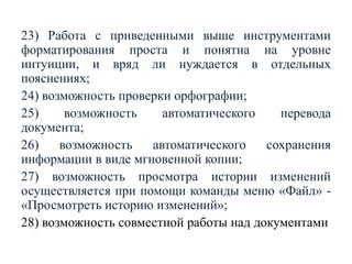 23) Работа с приведенными выше инструментами
форматирования проста и понятна на уровне
интуиции, и вряд ли нуждается в отдельных
пояснениях;
24) возможность проверки орфографии;
25)
возможность
автоматического
перевода
документа;
26)
возможность
автоматического
сохранения
информации в виде мгновенной копии;
27) возможность просмотра истории изменений
осуществляется при помощи команды меню «Файл» «Просмотреть историю изменений»;
28) возможность совместной работы над документами

 