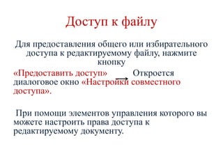 Доступ к файлу
Для предоставления общего или избирательного
доступа к редактируемому файлу, нажмите
кнопку
«Предоставить доступ»
Откроется
диалоговое окно «Настройки совместного
доступа».
При помощи элементов управления которого вы
можете настроить права доступа к
редактируемому документу.

 