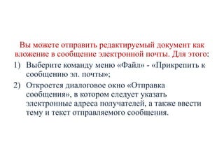 Вы можете отправить редактируемый документ как
вложение в сообщение электронной почты. Для этого:
1) Выберите команду меню «Файл» - «Прикрепить к
сообщению эл. почты»;
2) Откроется диалоговое окно «Отправка
сообщения», в котором следует указать
электронные адреса получателей, а также ввести
тему и текст отправляемого сообщения.

 