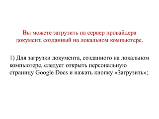 Вы можете загрузить на сервер провайдера
документ, созданный на локальном компьютере.
1) Для загрузки документа, созданного на локальном
компьютере, следует открыть персональную
страницу Google Docs и нажать кнопку «Загрузить»;

 