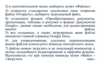 2) в дополнительном меню, выберить пункт «Файлы»;
3) откроется стандартное диалоговое окно открытия
файла «Открыть», выберить загружаемый файл;
4) установите флажок «Преобразовывать документы,
презентации, таблицы и рисунки в формат Документов
Google», данная опция необходима для редактирования
вашего
файла;
5) все созданные, а также загруженные вами файлы
находятся главной странице Google Docs;
6) для упорядочивания, удаления, переименования
ваших файлов используйте команды контекстного меню.
7) файлы можно загрузить и на локальный компьютер, с
целью дальнейшего редактирования в оффлайн режиме.
Выполняется это при помощи команды меню «Файл» «Загрузить
как».

 