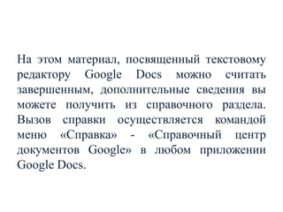 На этом материал, посвященный текстовому
редактору Google Docs можно считать
завершенным, дополнительные сведения вы
можете получить из справочного раздела.
Вызов справки осуществляется командой
меню «Справка» - «Справочный центр
документов Google» в любом приложении
Google Docs.

 